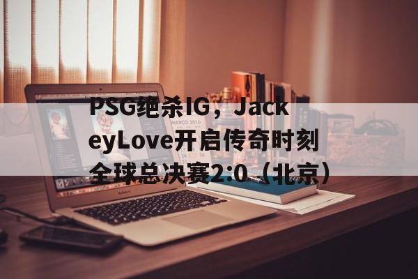 开云sport-PSG绝杀IG，JackeyLove开启传奇时刻全球总决赛2:0（北京）